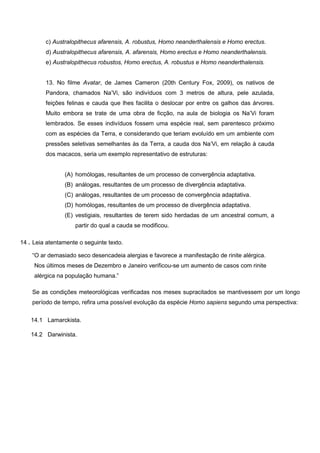 c) Australopithecus afarensis, A. robustus, Homo neanderthalensis e Homo erectus. 
d) Australopithecus afarensis, A. afarensis, Homo erectus e Homo neanderthalensis. 
e) Australopithecus robustos, Homo erectus, A. robustus e Homo neanderthalensis. 
13. No filme Avatar, de James Cameron (20th Century Fox, 2009), os nativos de Pandora, chamados Na’Vi, são indivíduos com 3 metros de altura, pele azulada, feições felinas e cauda que lhes facilita o deslocar por entre os galhos das árvores. Muito embora se trate de uma obra de ficção, na aula de biologia os Na’Vi foram lembrados. Se esses indivíduos fossem uma espécie real, sem parentesco próximo com as espécies da Terra, e considerando que teriam evoluído em um ambiente com pressões seletivas semelhantes às da Terra, a cauda dos Na’Vi, em relação à cauda dos macacos, seria um exemplo representativo de estruturas: 
(A) homólogas, resultantes de um processo de convergência adaptativa. 
(B) análogas, resultantes de um processo de divergência adaptativa. 
(C) análogas, resultantes de um processo de convergência adaptativa. 
(D) homólogas, resultantes de um processo de divergência adaptativa. 
(E) vestigiais, resultantes de terem sido herdadas de um ancestral comum, a partir do qual a cauda se modificou. 
14 . 
Leia atentamente o seguinte texto. 
“O ar demasiado seco desencadeia alergias e favorece a manifestação de rinite alérgica. 
“Nos últimos meses de Dezembro e Janeiro verificou-se um aumento de casos com rinite 
“alérgica na população humana.” 
Se as condições meteorológicas verificadas nos meses supracitados se mantivessem por um longo período de tempo, refira uma possível evolução da espécie Homo sapiens segundo uma perspectiva: 
14.1 
Lamarckista. 
14.2 
Darwinista. 
