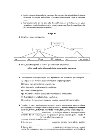 a) Técnicausadanaobservaçãode membros,dospulmões,dasarticulações,dosistema
nervoso e dos órgãos abdominais. Utiliza elevados níveis de radiação ionizante.
_____
b) Tecnologia muito útil na detecção de problemas nas articulações, nos vasos
sanguíneos,nosórgãosabdominaise nosistemanervoso.Estatécnicautilizaondas
de rádio num forte campo magnético. _____
Grupo II
1. Completa o esquema seguinte.
2. Indica, da lista seguinte, os termos que se referem a nutrientes.
cálcio, maçã, azeite, vitamina D, leite, peixe, amido, iodo, arroz
____________________________________________________________________________________________
3. Classifica como verdadeira (V) ou falsa (F) cada uma das afirmações que se seguem.
(A) A água, os sais minerais e as vitaminas têm função reguladora.
(B) O peixe é um alimento rico em proteínas.
(C) Os lípidos têm função energética e plástica.
(D) A carne é rica em glícidos.
(F) A deficiência em ferro leva a problemas nos ossos e nos dentes.
(G) Os glícidos têm função plástica e reguladora.
(H) A carência de macronutrientes pode provocar graves distúrbios na saúde.
4. Completa as frases seguintes com os termos corretos, selecionando algumas palavras
dalista(podesusarcadapalavramaisdoqueumavez): anorexia,compulsãoalimentar,
exercícios, bulimia, distúrbios, obesidade, hábitos, fome, dores, excesso de peso.
Os _________________________alimentaressãoalteraçõesdopadrão do comportamento
alimentar de um indivíduo, que lhe provocam graves prejuízos para a saúde. A
_________________________ nervosa, a bulimia nervosa e a _________________________ são
exemplos de distúrbios alimentares.
O doente com _________________________ recusa-se a comer e nunca admite que tem
_________________________.
O doente com _________________________ nervosa come compulsivamente e depois
vomita. Por vezes come excessivamente, compensando depois com a utilização de
Nutrientes
Orgânicos
(A) (B) (C) Vitaminas
(D)
(E) Sais minerais
 