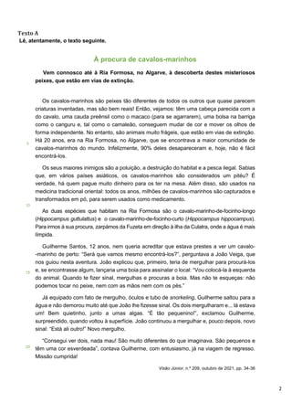 2
Texto A
Lê, atentamente, o texto seguinte.
5
10
15
20
À procura de cavalos-marinhos
Vem connosco até à Ria Formosa, no Algarve, à descoberta destes misteriosos
peixes, que estão em vias de extinção.
Os cavalos-marinhos são peixes tão diferentes de todos os outros que quase parecem
criaturas inventadas, mas são bem reais! Então, vejamos: têm uma cabeça parecida com a
do cavalo, uma cauda preênsil como o macaco (para se agarrarem), uma bolsa na barriga
como o canguru e, tal como o camaleão, conseguem mudar de cor e mover os olhos de
forma independente. No entanto, são animais muito frágeis, que estão em vias de extinção.
Há 20 anos, era na Ria Formosa, no Algarve, que se encontrava a maior comunidade de
cavalos-marinhos do mundo. Infelizmente, 90% deles desapareceram e, hoje, não é fácil
encontrá-los.
Os seus maiores inimigos são a poluição, a destruição do habitat e a pesca ilegal. Sabias
que, em vários países asiáticos, os cavalos-marinhos são considerados um pitéu? É
verdade, há quem pague muito dinheiro para os ter na mesa. Além disso, são usados na
medicina tradicional oriental: todos os anos, milhões de cavalos-marinhos são capturados e
transformados em pó, para serem usados como medicamento.
As duas espécies que habitam na Ria Formosa são o cavalo-marinho-de-focinho-longo
(Hippocampus guttulattus) e o cavalo-marinho-de-focinho-curto (Hippocampus hippocampus).
Para irmos à sua procura, zarpámos da Fuzeta em direção à ilha da Culatra, onde a água é mais
límpida.
Guilherme Santos, 12 anos, nem queria acreditar que estava prestes a ver um cavalo-
-marinho de perto: “Será que vamos mesmo encontrá-los?”, perguntava a João Veiga, que
nos guiou nesta aventura. João explicou que, primeiro, teria de mergulhar para procurá-los
e, se encontrasse algum, lançaria uma boia para assinalar o local: “Vou colocá-la à esquerda
do animal. Quando te fizer sinal, mergulhas e procuras a boia. Mas não te esqueças: não
podemos tocar no peixe, nem com as mãos nem com os pés.”
Já equipado com fato de mergulho, óculos e tubo de snorkeling, Guilherme saltou para a
água e não demorou muito até que João lhe fizesse sinal. Os dois mergulharam e... lá estava
um! Bem quietinho, junto a umas algas. “É tão pequenino!”, exclamou Guilherme,
surpreendido, quando voltou à superfície. João continuou a mergulhar e, pouco depois, novo
sinal: “Está ali outro!” Novo mergulho.
“Consegui ver dois, nada mau! São muito diferentes do que imaginava. São pequenos e
têm uma cor esverdeada”, contava Guilherme, com entusiasmo, já na viagem de regresso.
Missão cumprida!
Visão Júnior, n.º 209, outubro de 2021, pp. 34-36
 
