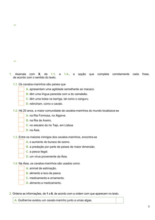 3
1. Assinala com X, de 1.1. a 1.4., a opção que completa corretamente cada frase,
de acordo com o sentido do texto.
1.1. Os cavalos-marinhos são peixes que
A. apresentam uma agilidade semelhante ao macaco.
B. têm uma língua parecida com a do camaleão.
C. têm uma bolsa na barriga, tal como o canguru.
D. relincham, como o cavalo.
1.2. Há 20 anos, a maior comunidade de cavalos-marinhos do mundo localizava-se
A. na Ria Formosa, no Algarve.
B. na Ria de Aveiro.
C. no estuário do rio Tejo, em Lisboa.
D. na Ásia.
1.3. Entre os maiores inimigos dos cavalos-marinhos, encontra-se
A. o aumento do buraco de ozono.
B. a predação por parte de peixes de maior dimensão.
C. a pesca ilegal.
D. um vírus proveniente da Ásia.
1.4. Na Ásia, os cavalos-marinhos são usados como
A. animal de estimação.
B. alimento e isco de pesca.
C. medicamento e ornamento.
D. alimento e medicamento.
2. Ordena as informações, de 1 a 6, de acordo com a ordem com que aparecem no texto.
A. Guilherme avistou um cavalo-marinho junto a umas algas.
25
30
 