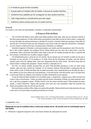 4
B. A missão do grupo foi bem-sucedida.
C. O grupo partiu em direção à ilha da Culatra, à procura de cavalos-marinhos.
D. Guilherme ficou satisfeito por ter conseguido ver dois cavalos-marinhos.
E. João Veiga explicou o procedimento que iriam seguir.
F. Guilherme estava ansioso para ver um cavalo-marinho.
Texto B
Lê o texto e, em caso de necessidade, consulta o vocabulário apresentado.
A Princesa Pele-de-Rato
1
5
10
15
20
25
Um rei tinha três filhas e quis saber qual delas gostava mais dele, pelo que as mandou chamar e
fez-lhes essa pergunta. A mais velha disse que gostava mais dele do que do reino inteiro; a segunda,
do que de todas as pedras preciosas e pérolas do mundo; a terceira disse que gostava mais dele do
que de sal. O rei ficou furioso por ela comparar o seu amor a ele com algo tão comezinho1. Entregou-
a a um criado e ordenou-lhe que a levasse para a floresta e a matasse.
Quando chegaram à floresta, a princesa suplicou ao criado que lhe poupasse a vida. Ele era-lhe
fiel e não a teria matado, de qualquer forma. Disse ainda que iria com ela e faria tudo o que lhe
ordenasse. Mas a princesa não pediu mais nada a não ser um vestido de pele de rato e, quando ele
lho arranjou, embrulhou-se na pele e seguiu viagem.
Foi diretamente para a corte de um rei vizinho, fez-se passar por um homem e pediu ao rei que a
tomasse ao seu serviço. O rei aceitou-a. À noite, tinha de lhe descalçar as botas, que ele atirava
sempre para cima da cabeça dela. Uma vez, perguntou-lhe de onde vinha. “Da terra onde não se
atiram botas à cabeça das pessoas.” Aquilo chamou a atenção do rei.
Por fim, os outros criados levaram-lhe um anel. Pele-de-Rato perdera-o e era um anel muito
valioso, pelo que ela o devia ter roubado. O rei mandou chamar Pele-de-Rato e perguntou-lhe de
onde vinha o anel. Aí Pele-de-Rato não se pôde esconder mais, desembrulhou-se da pele de rato, o
seu cabelo cor de ouro soltou-se e ela apareceu, e era tão bonita, mas tão bonita, que o rei logo tirou
a coroa que tinha na cabeça e lha colocou na dela, declarando-a sua esposa.
O pai de Pele-de-Rato também foi convidado para o casamento. Julgava que a filha morrera há
muito e não a reconheceu. Todos os pratos que lhe foram colocados à frente na mesa estavam sem
sal, e ele ficou zangado e disse: “Prefiro morrer a ter de comer comida assim!” Mal acabara de dizer
aquilo, a rainha disse-lhe: “Agora não quereis viver sem sal, mas quisestes matar-me quando vos
disse que gostava mais de vós do que de sal!”
Ele reconheceu então a filha, beijou-a e pediu-lhe perdão. Reencontrá-la era mais precioso do que
o seu reino e do que todas as pedras preciosas do mundo.
Jacob e Wilhelm Grimm, 2012. “A Princesa Pele-de-Rato”, in Contos da Infância e do Lar – Vol. III.
Trad. Teresa Aica Bairos. Lisboa: Círculo de Leitores e Temas e Debates (pp. 291-292)
1. comezinho: banal.
Responde ao que te é pedido sobre o texto que acabas de ler, de acordo com as orientações que te
são dadas.
1. Preenche o seguinte esquema com uma breve síntese de cada parte do conto.
 