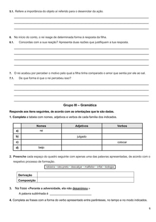 6
5.1. Refere a importância do objeto aí referido para o desenrolar da ação.
_____________________________________________________________________________
_____________________________________________________________________________
_____________________________________________________________________________
6. No início do conto, o rei reage de determinada forma à resposta da filha.
6.1. Concordas com a sua reação? Apresenta duas razões que justifiquem a tua resposta.
_____________________________________________________________________________
_____________________________________________________________________________
_____________________________________________________________________________
_____________________________________________________________________________
7. O rei acabou por perceber o motivo pelo qual a filha tinha comparado o amor que sentia por ele ao sal.
7.1. De que forma é que o rei percebeu isso?
_____________________________________________________________________________
_____________________________________________________________________________
_____________________________________________________________________________
_____________________________________________________________________________
Grupo III – Gramática
Responde aos itens seguintes, de acordo com as orientações que te são dadas.
1. Completa a tabela com nomes, adjetivos e verbos de cada família dos indicados.
Nomes Adjetivos Verbos
a) rei
b) julgado
c) colocar
d) beijo
2. Preenche cada espaço do quadro seguinte com apenas uma das palavras apresentadas, de acordo com o
respetivo processo de formação.
ratoeira • rato-preto • descalçar • malfeitor • infiel • biologia
Derivação
Composição
3. Na frase «Perante a adversidade, ela não desanimou.»
A palavra sublinhada é __________________________
4. Completa as frases com a forma do verbo apresentado entre parênteses, no tempo e no modo indicados.
 