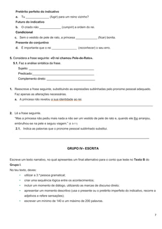 7
Pretérito perfeito do indicativo
a. Tu ______________ (fugir) para um reino vizinho?
Futuro do indicativo
b. O criado não _____________ (cumprir) a ordem do rei.
Condicional
c. Sem o vestido de pele de rato, a princesa _____________ (ficar) bonita.
Presente do conjuntivo
d. É importante que o rei _______________ (reconhecer) o seu erro.
5. Considera a frase seguinte: «O rei chamou Pele-de-Rato».
5.1. Faz a análise sintática da frase.
Sujeito: _______________________________________
Predicado:_____________________________________
Complemento direto: _____________________________
1. Reescreve a frase seguinte, substituindo as expressões sublinhadas pelo pronome pessoal adequado.
Faz apenas as alterações necessárias.
a. A princesa não revelou a sua identidade ao rei.
________________________________________________________________________________
2. Lê a frase seguinte.
“Mas a princesa não pediu mais nada a não ser um vestido de pele de rato e, quando ele lho arranjou,
embrulhou-se na pele e seguiu viagem.” (ll. 9-11)
2.1. Indica as palavras que o pronome pessoal sublinhado substitui.
______________________________________________________________________________
GRUPO IV– ESCRITA
Escreve um texto narrativo, no qual apresentes um final alternativo para o conto que leste no Texto B do
Grupo I.
No teu texto, deves:
• utilizar a 3.a
pessoa gramatical;
• criar uma sequência lógica entre os acontecimentos;
• incluir um momento de diálogo, utilizando as marcas de discurso direto;
• apresentar um momento descritivo (usa o presente ou o pretérito imperfeito do indicativo, recorre a
adjetivos e refere sensações);
• escrever um mínimo de 140 e um máximo de 200 palavras.
 