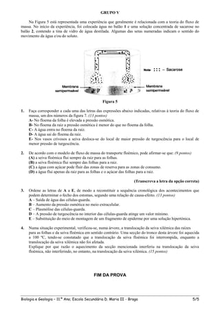 GRUPO V

     Na Figura 5 está representada uma experiência que geralmente é relacionada com a teoria do fluxo de
massa. No início da experiência, foi colocada água no balão 1 e uma solução concentrada de sacarose no
balão 2, contendo a tina de vidro de água destilada. Algumas das setas numeradas indicam o sentido do
movimento da água e/ou do soluto.




                                                 Figura 5

1.   Faça corresponder a cada uma das letras das expressões abaixo indicadas, relativas à teoria do fluxo de
     massa, um dos números da figura 7. (13 pontos)
     A- No floema da folha é elevada a pressão osmótica.
     B- No floema da raiz a pressão osmótica é menor do que no floema da folha.
     C- A água entra no floema da raiz.
     D- A água sai do floema da raiz.
     E- Nos vasos crivosos a seiva desloca-se do local de maior pressão de turgescência para o local de
     menor pressão de turgescência.

2.   De acordo com o modelo de fluxo de massa do transporte floémico, pode afirmar-se que: (9 pontos)
     (A) a seiva floémica flui sempre da raiz para as folhas.
     (B) a seiva floémica flui sempre das folhas para a raiz.
     (C) a água com açúcar pode fluir das zonas de reserva para as zonas de consumo.
     (D) a água flui apenas da raiz para as folhas e o açúcar das folhas para a raiz.

                                                                    (Transcreva a letra da opção correta)

3.   Ordene as letras de A a E, de modo a reconstituir a sequência cronológica dos acontecimentos que
     podem determinar o fecho dos estomas, segundo uma relação de causa-efeito. (13 pontos)
     A – Saída de água das células-guarda.
     B – Aumento da pressão osmótica no meio extracelular.
     C – Plasmólise das células-guarda.
     D – A pressão de turgescência no interior das células-guarda atinge um valor mínimo.
     E – Substituição do meio de montagem de um fragmento de epiderme por uma solução hipertónica.

4.   Numa situação experimental, verificou-se, numa árvore, a translocação da seiva xilémica das raízes
     para as folhas e da seiva floémica em sentido contrário. Uma secção do tronco desta árvore foi aquecida
     a 100 ºC, tendo-se constatado que a translocação da seiva floémica foi interrompida, enquanto a
     translocação da seiva xilémica não foi afetada.
     Explique por que razão o aquecimento da secção mencionada interferiu na translocação da seiva
     floémica, não interferindo, no entanto, na translocação da seiva xilémica. (15 pontos)




                                            FIM DA PROVA




Biologia e Geologia – 11.º Ano; Escola Secundária D. Maria II - Braga                                   5/5
 