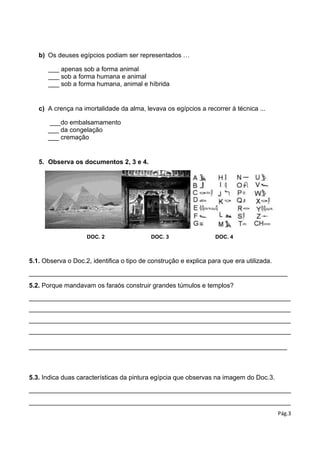 Pág.3
b) Os deuses egípcios podiam ser representados …
___ apenas sob a forma animal
___ sob a forma humana e animal
___ sob a forma humana, animal e híbrida
c) A crença na imortalidade da alma, levava os egípcios a recorrer à técnica ...
___do embalsamamento
___ da congelação
___ cremação
5. Observa os documentos 2, 3 e 4.
DOC. 2 DOC. 3 DOC. 4
5.1. Observa o Doc.2, identifica o tipo de construção e explica para que era utilizada.
________________________________________________________________________
5.2. Porque mandavam os faraós construir grandes túmulos e templos?
_________________________________________________________________________
_________________________________________________________________________
_________________________________________________________________________
_________________________________________________________________________
________________________________________________________________________
5.3. Indica duas características da pintura egípcia que observas na imagem do Doc.3.
_________________________________________________________________________
_________________________________________________________________________
 