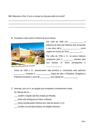 Pág.5
5.9. Relaciona o Doc. 6 com a crença na vida para além da morte?
_________________________________________________________________________
_________________________________________________________________________
_________________________________________________________________________
6. Completa o texto sobre a história do povo hebreu.
Por volta de 1900 a.C., ____________, o
patriarca da tribo dos Hebreus terá conduzido
o seu povo até à _________________ numa
viagem em busca da Terra ____________.
Por volta de 1700 a. C., os povos hebreus
emigraram para o _________ atraídos pela
sua riqueza. Aí foram perseguidos e
______________.
Cerca de 1250 a. C., abandonaram este território e, conduzidos pelo patriarca
__________, iniciaram o ______________ (fuga) de volta a Palestina. Chegados à
Palestina formaram o reino de _________, com capital em _____________.
7. Assinala, com um X, as opções que completam corretamente a frase.
As Tábuas da Lei…
___ contêm o registo das leis criadas por Moisés.
___ terão sido entregues por Deus a Moisés.
___ foram escritas pelos Hebreus por volta do século V a.C.
___ Contêm os princípios básicos da religião hebraica.
 