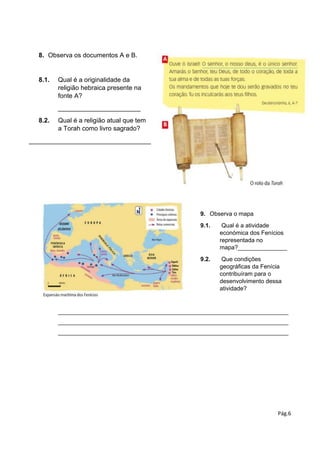 Pág.6
8. Observa os documentos A e B.
8.1. Qual é a originalidade da
religião hebraica presente na
fonte A?
_______________________
8.2. Qual é a religião atual que tem
a Torah como livro sagrado?
__________________________________
9. Observa o mapa
9.1. Qual é a atividade
económica dos Fenícios
representada no
mapa?_______________
9.2. Que condições
geográficas da Fenícia
contribuíram para o
desenvolvimento dessa
atividade?
______________________________________________________________________
______________________________________________________________________
______________________________________________________________________
 