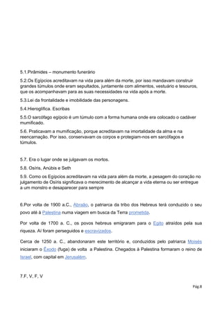 Pág.8
5.1.Pirâmides – monumento funerário
5.2.Os Egípcios acreditavam na vida para além da morte, por isso mandavam construir
grandes túmulos onde eram sepultados, juntamente com alimentos, vestuário e tesouros,
que os acompanhavam para as suas necessidades na vida após a morte.
5.3.Lei da frontalidade e imobilidade das personagens.
5.4.Hieroglífica. Escribas
5.5.O sarcófago egípcio é um túmulo com a forma humana onde era colocado o cadáver
mumificado.
5.6. Praticavam a mumificação, porque acreditavam na imortalidade da alma e na
reencarnação. Por isso, conservavam os corpos e protegiam-nos em sarcófagos e
túmulos.
5.7. Era o lugar onde se julgavam os mortos.
5.8. Osíris, Anúbis e Seth
5.9. Como os Egípcios acreditavam na vida para além da morte, a pesagem do coração no
julgamento de Osíris significava o merecimento de alcançar a vida eterna ou ser entregue
a um monstro e desaparecer para sempre
6.Por volta de 1900 a.C., Abraão, o patriarca da tribo dos Hebreus terá conduzido o seu
povo até à Palestina numa viagem em busca da Terra prometida.
Por volta de 1700 a. C., os povos hebreus emigraram para o Egito atraídos pela sua
riqueza. Aí foram perseguidos e escravizados.
Cerca de 1250 a. C., abandonaram este território e, conduzidos pelo patriarca Moisés
iniciaram o Êxodo (fuga) de volta a Palestina. Chegados à Palestina formaram o reino de
Israel, com capital em Jerusalém.
7.F, V, F, V
 