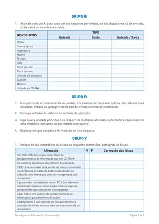 GRUPO III
1. Assinale com um X, para cada um dos seguintes periféricos, se são dispositivos só de entrada,
só de saída ou de entrada e saída:
GRUPO IV
1. Os suportes de armazenamento secundário, funcionando por processos ópticos, são cada vez mais
utilizados. Indique as vantagens deste tipo de armazenamento de informação.
2. Distinga software de sistema de software de aplicação.
3. Diga qual a unidade principal e os respectivos múltiplos utilizados para medir a capacidade de
uma memória, indicando-os por ordem decrescente.
4. Explique em que consiste a formatação de uma disquete.
GRUPO V
1. Indique se são verdadeiras ou falsas as seguintes afirmações, corrigindo as falsas.
Tecnologias da Informação e Comunicação Página 2 de 2
DISPOSITIVOS
TIPO
Entrada Saída Entrada / Saída
Plotter
Caneta óptica
Impressora
Modem
Teclado
Rato
Placa de rede
Placa de som
Unidade de disquetes
Scanner
Monitor
Unidade de CD-RW
Afirmação V F Correcção das falsas
Um DVD-ROM tem maior capacidade de
armazenamento de informação que um CD-ROM.
Os sistemas operativos são software de aplicação.
O CPU é responsável pela gestão de todo o computador.
Os periféricos de saída de dados representam os
dados de uma forma que pode ser interpretada pelo
computador.
A placa-mãe, motherboard, de um PC é um elemento
indispensável para a comunicação entre os diversos
componentes que constituem o computador.
O CD-ROM é um suporte de armazenamento de
informação, que permite reutilização.
O barramento é um conjunto de fios que permite a
condução de sinais entre os diversos elementos de um
computador.
 