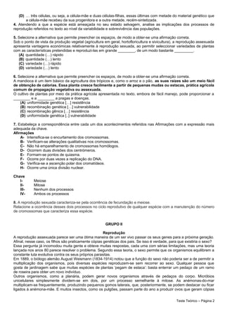 (D) … três células, ou seja, a célula-mãe e duas células-filhas, essas últimas com metade do material genético que
a célula-mãe recebeu da sua progenitora e a outra metade, recém-sintetizada.
4. Atendendo a que a espécie está ameaçada no seu estado selvagem, analise as implicações dos processos de
reprodução referidos no texto ao nível da variabilidade e sobrevivência das populações.
5. Selecione a alternativa que permite preencher os espaços, de modo a obter-se uma afirmação correta.
Sob o ponto de vista da produção vegetal (agricultura em geral, hortofloricultura e sivicultura), a reprodução assexuada
apresenta vantagens económicas relativamente à reprodução sexuada, ao permitir seleccionar variedades de plantas
com as características pretendidas e reproduzi-las em grande ________, de um modo bastante _________.
(A) quantidade (…) rápido
(B) quantidade (…) lento
(C) variedade (…) rápido
(D) variedade (…) lento
6. Selecione a alternativa que permite preencher os espaços, de modo a obter-se uma afirmação correta.
A mandioca é um item básico da agricultura dos trópicos e, como o arroz e o pão, as suas raízes são um meio fácil
de obtenção de calorias. Essa planta cresce facilmente a partir de pequenas mudas ou estacas, prática agrícola
comum de propagação vegetativa ou assexuada.
O cultivo de plantas por meio da prática agrícola apresentada no texto, embora de fácil manejo, pode proporcionar a
________ e a ________ a pragas e doenças.
(A) uniformidade genética […] resistência
(B) recombinação genética […] vulnerabilidade
(C) recombinação gênica […] resistência
(D) uniformidade genética [..] vulnerabilidade
7. Estabeleça a correspondência entre cada um dos acontecimentos referidos nas Afirmações com a expressão mais
adequada da chave.
Afirmações
A- Intensifica-se o encurtamento dos cromossomas.
B- Verificam-se alterações qualitativas nos cromossomas.
C- Não há emparelhamento de cromossomas homólogos.
D- Ocorrem duas divisões dos centrómeros.
E- Formam-se pontos de quiasma.
F- Ocorre por duas vezes a replicação do DNA.
G- Verifica-se a ascenção polar dos cromatídeos.
H- Ocorre uma única divisão nuclear.
Chave
I- Meiose
II- Mitose
III- Nenhum dos processos
IV- Ambos os processos
8. A reprodução sexuada caracteriza-se pela ocorrência de fecundação e meiose.
Relacione a ocorrência desses dois processos no ciclo reprodutivo de qualquer espécie com a manutenção do número
de cromossomas que caracteriza essa espécie.
GRUPO II
Reprodução
A reprodução assexuada parece ser uma ótima maneira de um ser vivo passar os seus genes para a próxima geração.
Afinal, nesse caso, os filhos são praticamente cópias genéticas dos pais. Se isso é verdade, para que existiria o sexo?
Essa pergunta já incomodou muita gente e obteve muitas respostas, cada uma com sérias limitações, mas uma teoria
lançada nos anos 80 parece resolver o problema. Segundo essa teoria, o sexo permite que os organismos equilibrem a
constante luta evolutiva contra os seus próprios parasitas.
Em 1889, o biólogo alemão August Weismann (1834-1914) notou que a função do sexo não poderia ser a de permitir a
multiplicação dos organismos, pois diversas espécies reproduzem-se sem recorrer ao sexo. Qualquer pessoa que
gosta de jardinagem sabe que muitas espécies de plantas ‘pegam de estaca’: basta enterrar um pedaço de um ramo
de roseira para obter um novo indivíduo.
Outros organismos, como a planária, podem gerar novos organismos através de pedaços do corpo. Micróbios
unicelulares simplesmente dividem-se em dois, por um processo semelhante à mitose. As anémonas-do-mar
multiplicam-se frequentemente, produzindo pequenos gomos laterais, que, posteriormente, se podem destacar ou ficar
ligados à anémona-mãe. E muitos insectos, como os pulgões, passam parte do ano a produzir ovos que geram cópias
Teste Teórico – Página 2
 