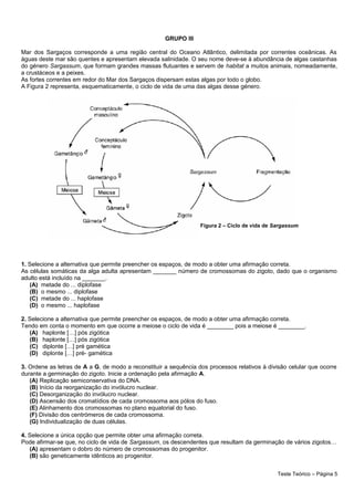 GRUPO III
Mar dos Sargaços corresponde a uma região central do Oceano Atlântico, delimitada por correntes oceânicas. As
águas deste mar são quentes e apresentam elevada salinidade. O seu nome deve-se à abundância de algas castanhas
do género Sargassum, que formam grandes massas flutuantes e servem de habitat a muitos animais, nomeadamente,
a crustáceos e a peixes.
As fortes correntes em redor do Mar dos Sargaços dispersam estas algas por todo o globo.
A Figura 2 representa, esquematicamente, o ciclo de vida de uma das algas desse género.
1. Selecione a alternativa que permite preencher os espaços, de modo a obter uma afirmação correta.
As células somáticas da alga adulta apresentam _______ número de cromossomas do zigoto, dado que o organismo
adulto está incluído na _______.
(A) metade do ... diplofase
(B) o mesmo ... diplofase
(C) metade do ... haplofase
(D) o mesmo ... haplofase
2. Selecione a alternativa que permite preencher os espaços, de modo a obter uma afirmação correta.
Tendo em conta o momento em que ocorre a meiose o ciclo de vida é ________ pois a meiose é ________.
(A) haplonte […] pós zigótica
(B) haplonte […] pós zigótica
(C) diplonte […] pré gamética
(D) diplonte […] pré- gamética
3. Ordene as letras de A a G, de modo a reconstituir a sequência dos processos relativos à divisão celular que ocorre
durante a germinação do zigoto. Inicie a ordenação pela afirmação A.
(A) Replicação semiconservativa do DNA.
(B) Início da reorganização do invólucro nuclear.
(C) Desorganização do invólucro nuclear.
(D) Ascensão dos cromatídios de cada cromossoma aos pólos do fuso.
(E) Alinhamento dos cromossomas no plano equatorial do fuso.
(F) Divisão dos centrómeros de cada cromossoma.
(G) Individualização de duas células.
4. Selecione a única opção que permite obter uma afirmação correta.
Pode afirmar-se que, no ciclo de vida de Sargassum, os descendentes que resultam da germinação de vários zigotos…
(A) apresentam o dobro do número de cromossomas do progenitor.
(B) são geneticamente idênticos ao progenitor.
Teste Teórico – Página 5
Figura 2 – Ciclo de vida de Sargassum
 