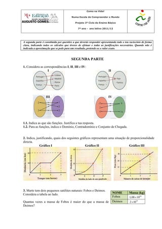 Como na Vida!

                                         Numa Escola de Compreender o Mundo

                                            Projeto 3º Ciclo do Ensino Básico

                                              7º ano - ano letivo 2011/12




A segunda parte é constituída por questões a que deverás responder apresentando todo o teu raciocínio de forma
clara, indicando todos os cálculos que tiveres de efetuar e todas as justificações necessárias. Quando não é
indicada a aproximação que se pede para um resultado, pretende-se o valor exato.



                                         SEGUNDA PARTE
1. Considera as correspondências I, II, III e IV:
                   I                                                     II




                   III                                                  IV




1.1. Indica as que são funções. Justifica a tua resposta.
1.2. Para as funções, indica o Domínio, Contradomínio e Conjunto de Chegada.


2. Indica, justificando, quais dos seguintes gráficos representam uma situação de proporcionalidade
directa.
             Gráfico I                           Gráfico II                      Gráfico III




3. Marte tem dois pequenos satélites naturais: Fobos e Deimos.
Considera a tabela ao lado.                                                   NOME        Massa (kg)
                                                                              Fobos       1,08 1016
Quantas vezes a massa de Fobos é maior do que a massa de                      Deimos       2 1015
Deimos?
 