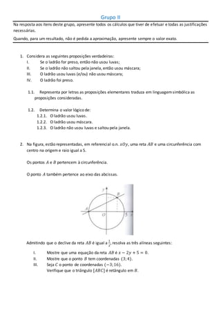 Grupo II
Na resposta aos itens deste grupo, apresente todos os cálculos que tiver de efetuar e todas as justificações
necessárias.
Quando, para um resultado, não é pedida a aproximação, apresente sempre o valor exato.
1. Considera as seguintes proposições verdadeiras:
I. Se o ladrão for preso, então não usou luvas;
II. Se o ladrão não saltou pela janela, então usou máscara;
III. O ladrão usou luvas (e/ou) não usou máscara;
IV. O ladrão foi preso.
1.1. Representa por letras as proposições elementares traduza em linguagemsimbólica as
proposições consideradas.
1.2. Determina o valor lógico de:
1.2.1. O ladrão usou luvas.
1.2.2. O ladrão usou máscara.
1.2.3. O ladrão não usou luvas e saltou pela janela.
2. Na figura, estão representadas, em referencial o.n. 𝑥𝑂𝑦, uma reta 𝐴𝐵 e uma circunferência com
centro na origem e raio igual a 5.
Os pontos 𝐴 e 𝐵 pertencem à circunferência.
O ponto 𝐴 também pertence ao eixo das abcissas.
Admitindo que o declive da reta 𝐴𝐵 é igual a
1
2
, resolva as três alíneas seguintes:
I. Mostre que uma equação da reta 𝐴𝐵 é 𝑥 − 2𝑦 + 5 = 0.
II. Mostre que o ponto 𝐵 tem coordenadas (3;4).
III. Seja 𝐶 o ponto de coordenadas (−3;16).
Verifique que o triângulo [𝐴𝐵𝐶] é retângulo em 𝐵.
 