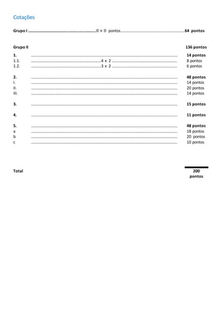 Cotações
Grupo I …………………………………………………………8 × 8 pontos………………………………………………………64 pontos
Grupo II 136 pontos
1. ……………………………………………………………………………………………………………………………… 14 pontos
1.1. ……………………………………………………………4 x 2 ………………………………………………………. 8 pontos
1.2. ……………………………………………………………3 x 2 ………………………………………………………. 6 pontos
2. ……………………………………………………………………………………………………………………………… 48 pontos
I. ……………………………………………………………………………………………………………………………… 14 pontos
II. ……………………………………………………………………………………………………………………………… 20 pontos
III. ……………………………………………………………………………………………………………………………… 14 pontos
3. ……………………………………………………………………………………………………………………………… 15 pontos
4. ……………………………………………………………………………………………………………………………… 11 pontos
5. ……………………………………………………………………………………………………………………………… 48 pontos
a ……………………………………………………………………………………………………………………………… 18 pontos
b ……………………………………………………………………………………………………………………………… 20 pontos
c ……………………………………………………………………………………………………………………………… 10 pontos
Total 200
pontos
 