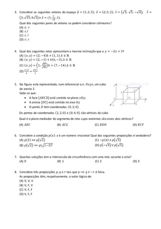 3. Considere os seguintes vetores do espaço 𝑢⃗ = (1;3; 5); 𝑣 = (2;5; 2); 𝑠 = (√3; √5; −√4); 𝑡 =
(3; √15;4√3) e 𝑥 = (1;
5
√4
;1).
Qual dos seguintes pares de vetores se podem considerar colineares?
(A) 𝑢⃗ ; 𝑣
(B) 𝑣; 𝑡
(C) 𝑠; 𝑡
(D) 𝑣; 𝑥
4. Qual das seguintes retas apresentam a mesma inclinação que a 𝑦 = −2𝑥 + 3?
(A) ( 𝑥; 𝑦) = (2; −4) 𝑘 + (1, 1), 𝑘 ∈ ℝ
(B) ( 𝑥; 𝑦) = (2, −1) + 𝑘(6, −3), 𝑘 ∈ ℝ
(C) ( 𝑥; 𝑦) = (1;
√64
√16
) 𝑘 + (7,−14), 𝑘 ∈ ℝ
(D)
𝑥−2
4
=
𝑦+1
2
5. Na figura está representado, num referencial o.n. 𝑂𝑥𝑦𝑧, um cubo
de aresta 2.
Sabe-se que:
 A face [𝐴𝐵𝐶𝐷] está contida no plano 𝑥𝑂𝑦;
 A aresta [𝐷𝐶] está contida no eixo 𝑂𝑦
 O ponto 𝐷 tem coordenadas (0, 2; 0)
Os pontos de coordenadas (2, 2;0) e (0;4; 0) são vértices do cubo.
Qual é o plano mediador do segmento de reta cujos extremos são estes dois vértices?
(A) 𝐴𝐵𝐶 (B) 𝐴𝐶𝐺 (C) 𝐵𝐷𝐻 (D) 𝐵𝐶𝐹
6. Considere a condição 𝑝( 𝑥): 𝑥 é um número irracional Qual das seguintes proposições é verdadeira?
(A) 𝑝(2) ⟺ 𝑝(√2)
(B) 𝑝(√2) ⟹ 𝑝(√(−3)2
(C) ~𝑝( 𝜋) ∧ 𝑝(√3)
(D) 𝑝(−√4) ∨ 𝑝(√5)
7. Quantas soluções tem a intercessão da circunferência com uma reta secante a esta?
(A) 0 (B) 1 (C) 2 (D) 3
8. Considere três proposições 𝑝, 𝑞 e 𝑟 tais que 𝑝 ⟹ 𝑞 ∨ ~𝑟 é falsa.
As proposições têm, respetivamente, o valor lógico de:
(A) V, V, V
(B) V, F, V
(C) V, F, F
(D) V, F, F
 
