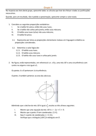 Grupo II
Na resposta aos itens deste grupo, apresente todos os cálculos que tiver de efetuar e todas as justificações
necessárias.
Quando, para um resultado, não é pedida a aproximação, apresente sempre o valor exato.
1. Considera as seguintes proposições verdadeiras:
I. Se o ladrão for preso, então não usou luvas;
II. Se o ladrão não saltou pela janela, então usou máscara;
III. O ladrão usou luvas (e/ou) não usou máscara;
IV. O ladrão foi preso.
1.1. Representa por letras as proposições elementares traduza em linguagemsimbólica as
proposições consideradas.
1.2. Determina o valor lógico de:
1.2.1. O ladrão usou luvas.
1.2.2. O ladrão usou máscara.
1.2.3. O ladrão não usou luvas e saltou pela janela.
2. Na figura, estão representadas, em referencial o.n. 𝑥𝑂𝑦, uma reta 𝐴𝐵 e uma circunferência com
centro na origem e raio igual a 5.
Os pontos 𝐴 e 𝐵 pertencem à circunferência.
O ponto 𝐴 também pertence ao eixo das abcissas.
Admitindo que o declive da reta 𝐴𝐵 é igual a
1
2
, resolva as três alíneas seguintes:
I. Mostre que uma equação da reta 𝐴𝐵 é 𝑥 − 2𝑦 + 5 = 0.
II. Mostre que o ponto 𝐵 tem coordenadas (3;4).
III. Seja 𝐶 o ponto de coordenadas (−3;16).
Verifique que o triângulo [𝐴𝐵𝐶] é retângulo em 𝐵.
 