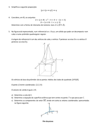3. Simplifica a seguinte proposição:
[𝑝 ∧ ( 𝑝 ⟹ 𝑞)] ⟹ 𝑞
4. Considera, em ℝ, os conjuntos:
𝐴 = {𝑥 ∈ ℝ ∶ 𝑥2
− 4 = 0 ∨ −2𝑥 < 3}
𝐵 = { 𝑥 ∈ ℝ ∶ 1 < 𝑥 ≤ 3}
Determine com a forma de intervalos de números reais 𝐴 ∪ (𝐵̅ ∩ 𝐴̅).
5. Na figura está representado, num referencial o.n. 𝑂𝑥𝑦𝑧, um sólido que pode ser decomposto num
cubo e numa pirâmide quadrangular regular.
A origem do referencial é um dos vértices do cubo, o vértice 𝑃 pertence ao eixo 𝑂𝑥 e o vértice 𝑅
pertence ao eixo 𝑂𝑦.
Os vértices da base da pirâmide são os pontos médios dos lados do quadrado [𝑂𝑃𝑄𝑅].
O ponto 𝑄 temm coordenadas (2;2; 0)
O volume do solido é igual a 10.
a) Determina a cota de E.
b) Determina a equação da superfície esférica que tem centro no ponto 𝑇 e que passa por 𝐶.
c) Determina as componentes do vetor 𝑅𝐸⃗⃗⃗⃗⃗ , tendo em conta os vetores coordenados apresentados
na figura seguinte.
Fim da prova
 