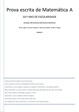 Prova escrita de Matemática A
10.º ANO DE ESCOLARIDADE
Duração: 120 minutos (+20 minutos tolerância)
Temas: Lógica e teoria de conjuntos + Geometria analítica de Plano e Espaço
Versão 2
Indique de forma legível a versão da prova.
Utilize apenas caneta ou esferográfica de tinta azul ou preta.
É permitido o uso de régua, compasso, esquadro, transferidor e calculadora gráfica.
Não é permitido o uso de corretor. Risque aquilo que pretende que não seja classificado.
Para cada resposta, identifique o grupo e o item.
Apresente as suas respostas de forma legível.
Apresente apenas uma resposta para cada item.
As cotações dos itens encontram-se no final do enunciado da prova.
 
