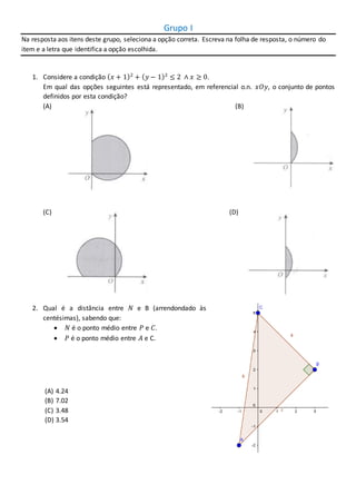 Grupo I
Na resposta aos itens deste grupo, seleciona a opção correta. Escreva na folha de resposta, o número do
item e a letra que identifica a opção escolhida.
1. Considere a condição ( 𝑥 + 1)2
+ ( 𝑦 − 1)2
≤ 2 ∧ 𝑥 ≥ 0.
Em qual das opções seguintes está representado, em referencial o.n. 𝑥𝑂𝑦, o conjunto de pontos
definidos por esta condição?
(A) ( (B)
(C) 8 (D)
H
2. Qual é a distância entre 𝑁 e B (arrendondado às
centésimas), sabendo que:
 𝑁 é o ponto médio entre 𝑃 e 𝐶.
 𝑃 é o ponto médio entre 𝐴 e C.
(A) 4.24
(B) 7.02
(C) 3.48
(D) 3.54
 