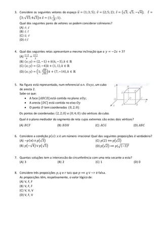 3. Considere os seguintes vetores do espaço 𝑢⃗ = (1;3; 5); 𝑣 = (2;5; 2); 𝑠 = (√3; √5; −√4); 𝑡 =
(3; √15;4√3) e 𝑥 = (1;
5
√4
;1).
Qual dos seguintes pares de vetores se podem considerar colineares?
(A) 𝑣; 𝑥
(B) 𝑠; 𝑡
(C) 𝑢⃗ ; 𝑣
(D) 𝑣; 𝑡
4. Qual das seguintes retas apresentam a mesma inclinação que a 𝑦 = −2𝑥 + 3?
(A)
𝑥−2
4
=
𝑦+1
2
(B) ( 𝑥; 𝑦) = (2, −1) + 𝑘(6, −3), 𝑘 ∈ ℝ
(C) ( 𝑥; 𝑦) = (2; −4) 𝑘 + (1, 1), 𝑘 ∈ ℝ
(D) ( 𝑥; 𝑦) = (1;
√64
√16
) 𝑘 + (7,−14), 𝑘 ∈ ℝ
5. Na figura está representado, num referencial o.n. 𝑂𝑥𝑦𝑧, um cubo
de aresta 2.
Sabe-se que:
 A face [𝐴𝐵𝐶𝐷] está contida no plano 𝑥𝑂𝑦;
 A aresta [𝐷𝐶] está contida no eixo 𝑂𝑦
 O ponto 𝐷 tem coordenadas (0, 2; 0)
Os pontos de coordenadas (2, 2;0) e (0;4; 0) são vértices do cubo.
Qual é o plano mediador do segmento de reta cujos extremos são estes dois vértices?
(A) 𝐵𝐶𝐹 (B) 𝐵𝐷𝐻 (C) 𝐴𝐶𝐺 (D) 𝐴𝐵𝐶
6. Considere a condição 𝑝( 𝑥): 𝑥 é um número irracional Qual das seguintes proposições é verdadeira?
(A) ~𝑝( 𝜋) ∧ 𝑝(√3)
(B) 𝑝(−√4) ∨ 𝑝(√5)
(C) 𝑝(2) ⟺ 𝑝(√2)
(D) 𝑝(√2) ⟹ 𝑝(√(−3)2
7. Quantas soluções tem a intercessão da circunferência com uma reta secante a esta?
(A) 3 (B) 2 (C) 1 (D) 0
8. Considere três proposições 𝑝, 𝑞 e 𝑟 tais que 𝑝 ⟹ 𝑞 ∨ ~𝑟 é falsa.
As proposições têm, respetivamente, o valor lógico de:
(A) V, F, F
(B) V, F, F
(C) V, V, V
(D) V, F, V
 