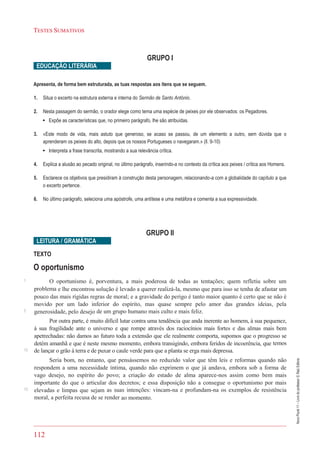 112
TESTES SUMATIVOS
NovoPlural11–Livrodoprofessor©RaizEditora
GRUPO I
EDUCAÇÃO LITERÁRIA
Apresenta, de forma bem estruturada, as tuas respostas aos itens que se seguem.
1. Situa o excerto na estrutura externa e interna do Sermão de Santo António.
2. Nesta passagem do sermão, o orador elege como tema uma espécie de peixes por ele observados: os Pegadores.
• Expõe as características que, no primeiro parágrafo, lhe são atribuídas.
3. «Este modo de vida, mais astuto que generoso, se acaso se passou, de um elemento a outro, sem dúvida que o
aprenderam os peixes do alto, depois que os nossos Portugueses o navegaram.» (ll. 9-10)
• Interpreta a frase transcrita, mostrando a sua relevância crítica.
4. Explica a alusão ao pecado original, no último parágrafo, inserindo-a no contexto da crítica aos peixes / crítica aos Homens.
5. Esclarece os objetivos que presidiram à construção desta personagem, relacionando-a com a globalidade do capítulo a que
o excerto pertence.
6. No último parágrafo, seleciona uma apóstrofe, uma antítese e uma metáfora e comenta a sua expressividade.
GRUPO II
LEITURA / GRAMÁTICA
TEXTO
O oportunismo
O oportunismo é, porventura, a mais poderosa de todas as tentações; quem refletiu sobre um
problema e lhe encontrou solução é levado a querer realizá-la, mesmo que para isso se tenha de afastar um
pouco das mais rígidas regras de moral; e a gravidade do perigo é tanto maior quanto é certo que se não é
movido por um lado inferior do espírito, mas quase sempre pelo amor das grandes ideias, pela
generosidade, pelo desejo de um grupo humano mais culto e mais feliz.
Por outra parte, é muito difícil lutar contra uma tendência que anda inerente ao homem, à sua pequenez,
à sua fragilidade ante o universo e que rompe através dos raciocínios mais fortes e das almas mais bem
apetrechadas: não damos ao futuro toda a extensão que ele realmente comporta, supomos que o progresso se
detém amanhã e que é neste mesmo momento, embora transigindo, embora feridos de incoerência, que temos
de lançar o grão à terra e de puxar o caule verde para que a planta se erga mais depressa.
Seria bom, no entanto, que pensássemos no reduzido valor que têm leis e reformas quando não
respondem a uma necessidade íntima, quando não exprimem o que já andava, embora sob a forma de
vago desejo, no espírito do povo; a criação do estado de alma aparece-nos assim como bem mais
importante do que o articular dos decretos; e essa disposição não a consegue o oportunismo por mais
elevadas e limpas que sejam as suas intenções: vincam-na e profundam-na os exemplos de resistência
moral, a perfeita recusa de se render ao momento.
1
5
10
15
 