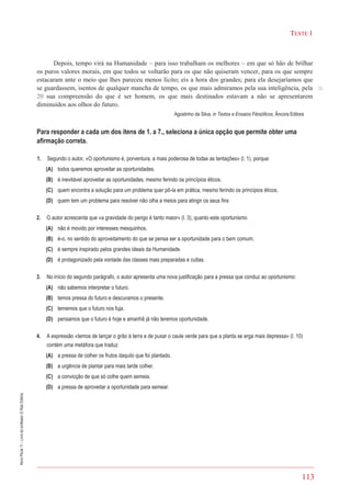 113
TESTE 1
NovoPlural11–Livrodoprofessor©RaizEditora
Depois, tempo virá na Humanidade – para isso trabalham os melhores – em que só hão de brilhar
os puros valores morais, em que todos se voltarão para os que não quiseram vencer, para os que sempre
estacaram ante o meio que lhes pareceu menos lícito; eis a hora dos grandes; para ela desejaríamos que
se guardassem, isentos de qualquer mancha de tempo, os que mais admiramos pela sua inteligência, pela
20 sua compreensão do que é ser homem, os que mais destinados estavam a não se apresentarem
diminuídos aos olhos do futuro.
Agostinho da Silva, in Textos e Ensaios Filosóficos, Âncora Editora
Para responder a cada um dos itens de 1. a 7., seleciona a única opção que permite obter uma
afirmação correta.
1. Segundo o autor, «O oportunismo é, porventura, a mais poderosa de todas as tentações» (l. 1), porque:
(A) todos queremos aproveitar as oportunidades.
(B) é inevitável aproveitar as oportunidades, mesmo ferindo os princípios éticos.
(C) quem encontra a solução para um problema quer pô-la em prática, mesmo ferindo os princípios éticos.
(D) quem tem um problema para resolver não olha a meios para atingir os seus fins
2. O autor acrescenta que «a gravidade do perigo é tanto maior» (l. 3), quanto este oportunismo
(A) não é movido por interesses mesquinhos.
(B) é-o, no sentido do aproveitamento do que se pensa ser a oportunidade para o bem comum.
(C) é sempre inspirado pelos grandes ideais da Humanidade.
(D) é protagonizado pela vontade das classes mais preparadas e cultas.
3. No início do segundo parágrafo, o autor apresenta uma nova justificação para a pressa que conduz ao oportunismo:
(A) não sabemos interpretar o futuro.
(B) temos pressa do futuro e descuramos o presente.
(C) tememos que o futuro nos fuja.
(D) pensamos que o futuro é hoje e amanhã já não teremos oportunidade.
4. A expressão «temos de lançar o grão à terra e de puxar o caule verde para que a planta se erga mais depressa» (l. 10)
contém uma metáfora que traduz
(A) a pressa de colher os frutos daquilo que foi plantado.
(B) a urgência de plantar para mais tarde colher.
(C) a convicção de que só colhe quem semeia.
(D) a pressa de aproveitar a oportunidade para semear.
20
 