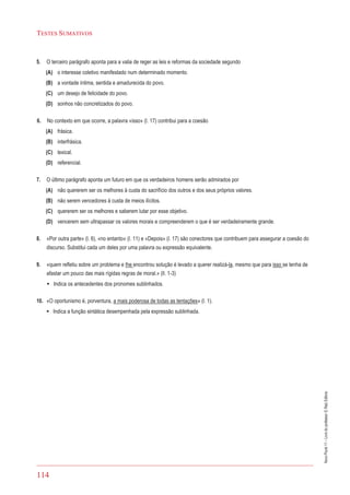 114
TESTES SUMATIVOS
NovoPlural11–Livrodoprofessor©RaizEditora
5. O terceiro parágrafo aponta para a valia de reger as leis e reformas da sociedade segundo
(A) o interesse coletivo manifestado num determinado momento.
(B) a vontade íntima, sentida e amadurecida do povo.
(C) um desejo de felicidade do povo.
(D) sonhos não concretizados do povo.
6. No contexto em que ocorre, a palavra «isso» (l. 17) contribui para a coesão
(A) frásica.
(B) interfrásica.
(C) lexical.
(D) referencial.
7. O último parágrafo aponta um futuro em que os verdadeiros homens serão admirados por
(A) não quererem ser os melhores à custa do sacrifício dos outros e dos seus próprios valores.
(B) não serem vencedores à custa de meios ilícitos.
(C) quererem ser os melhores e saberem lutar por esse objetivo.
(D) vencerem sem ultrapassar os valores morais e compreenderem o que é ser verdadeiramente grande.
8. «Por outra parte» (l. 6), «no entanto» (l. 11) e «Depois» (l. 17) são conectores que contribuem para assegurar a coesão do
discurso. Substitui cada um deles por uma palavra ou expressão equivalente.
9. «quem refletiu sobre um problema e lhe encontrou solução é levado a querer realizá-la, mesmo que para isso se tenha de
afastar um pouco das mais rígidas regras de moral.» (ll. 1-3)
• Indica os antecedentes dos pronomes sublinhados.
10. «O oportunismo é, porventura, a mais poderosa de todas as tentações» (l. 1).
• Indica a função sintática desempenhada pela expressão sublinhada.
 