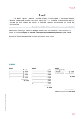 115
TESTE 1
NovoPlural11–Livrodoprofessor©RaizEditora
Grupo III
«Se Vieira procura conduzir a opinião pública, transformando o púlpito em tribuna
política, o facto nada tem de excecional: no século XVII, o púlpito desempenhava também
funções que hoje cabem aos jornais, à televisão, enquanto instrumentos nas mãos dos
governantes.»
Jacinto do Prado Coelho, «Oratória», in Dicionário de Literatura, Liv. Figueirinhas
Refletindo sobre esta afirmação, elabora uma exposição bem estruturada, com um mínimo de 130 e um máximo de 170
palavras, em que exponhas o papel do Sermão de Santo António, no contexto histórico-literário em que foi proferido.
Não deixes de fundamentar a tua exposição com dados decorrentes do estudo do texto.
COTAÇÕES
Grupo I
1. .......................................... 10 pontos
2. .......................................... 20 pontos
3. .......................................... 20 pontos
4. .......................................... 20 pontos
5. .......................................... 20 pontos
6. .......................................... 10 pontos
......................
100 pontos
Grupo II
1. ...................................... ......5 pontos
2. ............................................5 pontos
3. ...................................... ......5 pontos
4. ...................................... ......5 pontos
5. ...................................... ......5 pontos
6. ...................................... ......5 pontos
7. ...................................... ......5 pontos
8. ...................................... ......5 pontos
9. ...................................... ......5 pontos
10. .................................... ......5 pontos
.......................
50 pontos
Grupo III
Estruturação temática
e discursiva ...........................30 pontos
Correção linguística ..............20 pontos
.......................
50 pontos
.............................
TOTAL................................... 200 pontos
 