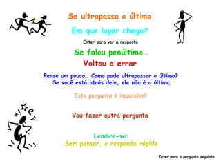 Se ultrapassa o último Em que lugar chega? Se falou penúltimo… Enter para ver a resposta Voltou a errar Pense um pouco… Como pode ultrapassar o último? Se você está atrás dele, ele não é o último Esta pergunta é impossível! Vou fazer outra pergunta Lembre-se: Sem pensar, e responda rápido Enter para a pergunta seguinte 