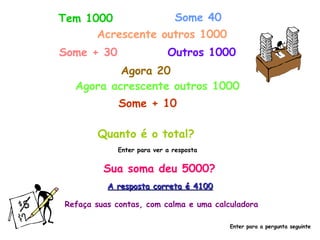 Tem 1000 Some 40 Acrescente outros 1000 Some + 30 Outros 1000 Agora 20 Agora acrescente outros 1000 Some + 10 Quanto é o total? Enter para ver a resposta Sua soma deu 5000? A resposta correta é 4100 Refaça suas contas, com calma e uma calculadora Enter para a pergunta seguinte 