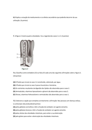 6.2 Explica a atuação do medicamento e os efeitos secundários que poderão decorrer da sua
utilização. (6 pontos)
7. A figura 2 mostra quatro vilosidades. Faz a legenda dos vasos 1 e 2. (2 pontos)
7.1. Classifica como verdadeira (V) ou falsa (F) cada uma das seguintes afirmações sobre a figura 2.
(10 pontos)
(A) O fluido que circula no vaso 1 é constituído, sobretudo, por água.
(B) O fluido que circula no vaso 2 possui leucócitos e hemácias.
(C) Os nutrientes resultantes da digestão dos lípidos são absorvidos para o vaso 2.
(D) Aminoácidos, vitaminas lipossolúveis e glicerol são absorvidos para o vaso 2.
(E) Glicose, vitaminas hidrossolúveis e aminoácidos são absorvidos para o vaso 1.
7.2. Seleciona a opção que completa corretamente a afirmação: Nas pessoas com doença celíaca,
os anticorpos são produzidos(4 pontos)
(A) pelos glóbulos vermelhos e têm a função de combater um agente estranho.
(B) pelos glóbulos brancos e têm a função de combater um agente estranho.
(C) pelas células das vilosidades intestinais, para evitar a sua destruição.
(D) pelo glúten para evitar a destruição das vilosidades intestinais.
 
