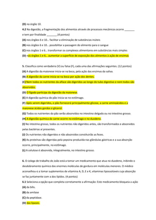 (D) no órgão 10.
4.2 Na digestão, a fragmentação dos alimentos através de processos mecânicos ocorre _______
e tem por finalidade _______.(4 pontos)
(A) nos órgãos 6 e 10… facilitar a eliminação de substâncias inúteis
(B) nos órgãos 6 e 10… possibilitar a passagem do alimento para o sangue
(C) nos órgãos 1 e 6… transformar os complexos alimentares em substâncias mais simples
(D) nos órgãos 1 e 6… aumentar a superfície de exposição dos alimentos à ação de enzimas
5. Classifica como verdadeira (V) ou falsa (F), cada uma das afirmações seguintes. (12 pontos)
(A) A digestão da maionese inicia-se na boca, pela ação das enzimas da saliva.
(B) A digestão da carne inicia-se na boca por ação dos dentes.
(C) Nem todos os nutrientes da alface são digeridos ao longo do tubo digestivo e nem todos são
absorvidos.
(D) O fígado participa da digestão da maionese.
(E) A digestão química do pão inicia-se no estômago.
(F) Após serem digeridos, o pão fornecerá principalmente glicose, a carne aminoácidos e a
maionese ácidos gordos e glicerol.
(G) Todos os nutrientes do pão serão absorvidos no intestino delgado ou no intestino grosso.
(H) A digestão química da carne ocorre no estômago e no duodeno.
(I) No intestino grosso, todos os nutrientes não digeridos antes, são transformados e absorvidos
pelas bactérias aí presentes.
(J) Os nutrientes não digeridos e não absorvidos constituirão as fezes.
(K) As proteínas são digeridas pela pepsina produzida nas glândulas gástricas e a sua absorção
ocorre, principalmente, no estômago.
(L) A celulose é absorvida, integralmente, no intestino grosso.
6. O colega de trabalho do João está a tomar um medicamento que atua no duodeno, inibindo o
desdobramento químico das enormes moléculas de gordura em moléculas menores. O médico
aconselhou-o a tomar suplementos de vitamina A, D, E e K, vitaminas lipossolúveis cuja absorção
se faz juntamente com a dos lípidos. (4 pontos)
6.1 Seleciona a opção que completa corretamente a afirmação: Este medicamento bloqueia a ação
(A) da bílis.
(B) da amilase
(C) da peptidase.
(D) das lipases.
 