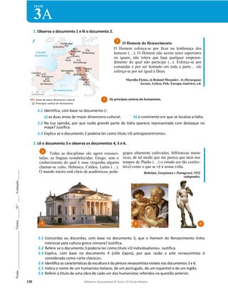136 Editável e fotocopiável © Texto | O Fio da História
Nome
_______________________
Turma
______
N.º
____
Avaliação
______
TESTE
3A
1. Observa o documento 1 e lê o documento 2.
1.1 Identifica, com base no documento 1:
a) as duas áreas de maior dinamismo cultural; b) o continente em que se localiza a Itália.
1.2 Na tua opinião, por que razão grande parte de Itália aparece representada com destaque no
mapa? Justifica.
1.3 Explica se o documento 2 poderia ter como título «O antropocentrismo».
2. Lê o documento 3 e observa os documentos 4, 5 e 6.
Todas as disciplinas são agora ressusci-
tadas, as línguas restabelecidas: Grego, sem o
conhecimento do qual é uma vergonha alguém
chamar-se culto, Hebraico, Caldeu, Latim (…).
O mundo inteiro está cheio de académicos, peda-
gogos altamente cultivados, bibliotecas muito
ricas, de tal modo que me parece que nem nos
tempos de Platão (…) o estudo era tão confor-
tável como o que se vê à nossa volta.
Rabelais, Gargântua e Pantagruel, 1532
(adaptado).
2.1 Concordas ou discordas, com base no documento 3, que o Homem do Renascimento tinha
interesse pela cultura greco-romana? Justifica.
2.2 Refere se o documento 3 poderia ter como título «O individualismo». Justifica.
2.3 Explica, com base no documento 4 (villa Capra), por que razão a arte renascentista é
considerada como «arte clássica».
2.4 Identifica as características da escultura e da pintura renascentista visíveis nos documentos 5 e 6.
2.5 Indica o nome de um humanista italiano, de um português, de um espanhol e de um inglês.
2.6 Refere o título de uma obra de cada um dos humanistas referidos na questão anterior.
O Homem do Renascimento
O Homem esforça-se por ficar na lembrança dos
homens (…). O Homem não aceita seres superiores
ou iguais; não tolera que haja qualquer empreen-
dimento do qual não participe (...). Esforça-se por
comandar e por ser honrado em toda a parte… ele
esforça-se por ser igual a Deus.
Marsilio Ficino, in Roland Mousnier, As Hierarquias
Sociais, Lisboa, Pub. Europa-América, s.d.
3
2
1
1 Os principais centros do humanismo.
4 5 6
 