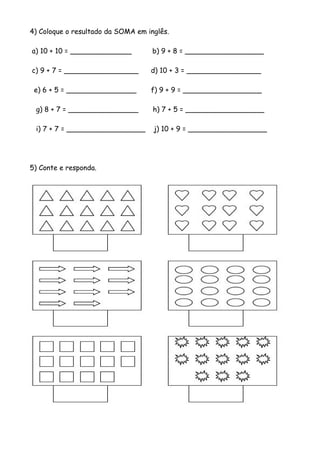 4) Coloque o resultado da SOMA em inglês.
a) 10 + 10 = ______________ b) 9 + 8 = __________________
c) 9 + 7 = _________________ d) 10 + 3 = _________________
e) 6 + 5 = ________________ f) 9 + 9 = __________________
g) 8 + 7 = ________________ h) 7 + 5 = __________________
i) 7 + 7 = __________________ j) 10 + 9 = __________________
5) Conte e responda.
 