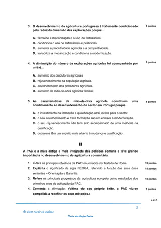 3. O desenvolvimento da agricultura portuguesa é fortemente condicionado             5 pontos
       pela reduzida dimensão das explorações porque…

        A. favorece a mecanização e o uso de fertilizantes.
        B. condiciona o uso de fertilizantes e pesticidas.
        C. aumenta a produtividade agrícola e a competitividade.
        D. inviabiliza a mecanização e condiciona a modernização.

                                                                                         5 pontos
    4. A diminuição do número de explorações agrícolas foi acompanhado por
       um(a)…

        A. aumento dos produtores agrícolas
        B. rejuvenescimento da população agrícola.
        C. envelhecimento dos produtores agrícolas.
        D. aumento da mão-de-obra agrícola familiar.


    5. As características da mão-de-obra agrícola constituem                       uma   5 pontos
       condicionante ao desenvolvimento do sector em Portugal porque…

        A. o investimento na formação e qualificação atrai jovens para o sector.
        B. o seu envelhecimento e fraca formação são um entrave à modernização.
        C. o seu rejuvenescimento não tem sido acompanhado de uma melhoria na
            qualificação.
        D. os jovens têm um espírito mais aberto à mudança e qualificação.


                                             II
A PAC é a mais antiga e mais integrada das políticas comuns e teve grande
importância no desenvolvimento da agricultura comunitária.

    1. Indica os principais objetivos da PAC enunciados no Tratado de Roma.              10 pontos

    2. Explicita o significado da sigla FEOGA, referindo a função das suas duas          10 pontos

        vertentes – Orientação e Garantia.
    3. Refere os principais progressos da agricultura europeia como resultados dos       10 pontos

        primeiros anos de aplicação da PAC.
    4. Comenta a afirmação: «Vítima do seu próprio êxito, a PAC viu-se                   1 pontos

        compelida a redefinir os seus métodos.»

                                                                                             v.s.f.f.


                                                                                     2
As áreas rurais em mudança
                                   Maria dos Anjos Poeira
 