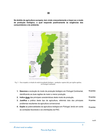 III

No âmbito da agricultura europeia, tem vindo crescentemente a impor-se o modo
de produção biológico, o qual responde positivamente às exigências dos
consumidores e do ambiente.




 Fig. 2 – Área ocupada e evolução do modo de produção biológico – produções vegetais (há), por regiões agrárias,
                                           em Portugal Continental.



    1. Descreve a evolução do modo de produção biológico em Portugal Continental,                                      10 pontos

         identificando as duas regiões de maior e menor produção.
    2. Indica duas das principais características deste modo de produção.                                              10 pontos

    3. Justifica a prática deste tipo de agricultura, referindo dois dos principais                                    10 pontos

         problemas resultantes da agricultura convencional.
    4. Expõe as potencialidades da agricultura biológica em Portugal, tendo em conta                                   15 pontos
         as condições favoráveis e as orientações da PAC.




                                                                                                                           v.s.f.f.


                                                                                                                   3
As áreas rurais em mudança
                                            Maria dos Anjos Poeira
 