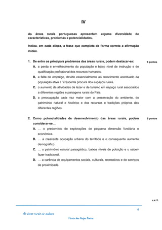 IV

    As áreas rurais portuguesas apresentam                     alguma     diversidade   de
    características, problemas e potencialidades.

    Indica, em cada alínea, a frase que completa de forma correta a afirmação
    inicial.


    1. De entre os principais problemas das áreas rurais, podem destacar-se:                 5 pontos
        A. a perda e envelhecimento da população e baixo nível de instrução e de
               qualificação profissional dos recursos humanos.
        B. a falta de emprego, devido essencialmente ao crescimento acentuado da
               população ativa e `crescente procura dos espaços rurais.
        C. o aumento da atividades de lazer e de turismo em espaço rural associados
               a diferentes regiões e paisagens rurais do País.
        D. a preocupação cada vez maior com a preservação do ambiente, do
               património natural e histórico e dos recursos e tradições próprios das
               diferentes regiões.


    2. Como potencialidades de desenvolvimento das áreas rurais, podem                       5 pontos

        considerar-se…
        A. … o predomínio de explorações de pequena dimensão fundiária e
               económica.
        B. … a crescente ocupação urbana do território e o consequente aumento
               demográfico.
        C. … o património natural paisagístico, baixos níveis de poluição e o saber-
               fazer tradicional.
        D. … a carência de equipamentos sociais, culturais, recreativos e de serviços
               de proximidade.




                                                                                                 v.s.f.f.



                                                                                         4
As áreas rurais em mudança
                                      Maria dos Anjos Poeira
 