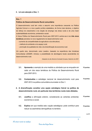 3. Lê com atenção o Doc. 1.



    Doc. 1
    Política de Desenvolvimento Rural comunitária
    O desenvolvimento rural tem vindo a assumir uma importância crescente na Politica
    Agrícola Comum e o novo quadro jurídico estabelece, de forma mais decisiva, o objetivo
    de reforço do crescimento e da criação de emprego nas áreas rurais e de uma maior
    sustentabilidade económica, ambiental e social.
    A futura Política de Desenvolvimento Rural para 2007-2013 centrar-se-á nos três eixos
    temáticos previstos no novo regulamento do desenvolvimento rural:
       - aumento da competitividade da agricultura e da silvicultura;
        - melhoria do ambiente e do espaço rural;
        - promoção da qualidade de vida e da diversificação da economia rural.

    Um quarto eixo, denominado «eixo Leader», baseado na experiência das Iniciativas
    Comunitarias LEADER, introduz a possibilidade de abordagens locais ascendentes do
    desenvolvimento rural.
                                          Adaptado do site oficial da Comissão Europeia, Setembro de 2007.




        3.1.    Apresenta o exemplo de uma medida ou atividade que se enquadre em                            15 pontos

                cada um dos eixos temáticos da Política de Desenvolvimento Rural
                para 2007-2013.


        3.2.    Contextualiza a estratégia nacional de desenvolvimento rural para                            15 pontos

                2007-2013 na politica comunitária enunciada no Doc.1.


    4. A diversificação constitui uma opção estratégica fulcral na política de
        desenvolvimento rural, em particular dos territórios rurais mais afetados.


        4.1.    Justifica a afirmação anterior, considerando as vertentes ambiental,                         15 pontos

                económica e social.


        4.2.    Explica em que medida esta «opção estratégica» pode contribuir para                          15 pontos
                reduzir as assimetrias demográficas no território.


                                                                                                                 v.s.f.f.



                                                                                                        5
As áreas rurais em mudança
                                     Maria dos Anjos Poeira
 