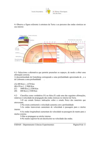 4- Observa a figura referente à estrutura da Terra e ao percurso das ondas sísmicas no
seu interior.




4.1- Selecciona a alternativa que permite preencher os espaços, de modo a obter uma
afirmação correcta.
A descontinuidade de Gutenberg corresponde a uma profundidade aproximada de , e a
de Lehmann a uma profundidade       .

(A) 400 Km [...] 670 Km
(B) 670 m [...] 3000 Km
(C)    3000 Km [.] 5200 Km
(D)    400 Km [.] 5200 Km

4.2- Classifica como verdadeira (V) ou falsa (F) cada uma das seguintes afirmações,
relativas à velocidade de propagação das ondas sísmicas no interior da Terra.
        1-O seu estudo fornece indicações sobre o estado físico dos materiais que
atravessam.
        2-Na crusta continental a velocidade aumenta com a profundidade
        3-As ondas transversais aumentam de velocidade à passagem para o núcleo
interno
        4-As ondas longitudinais aumentam de velocidade na passagem do manto para o
núcleo externo.
        5-Não se propagam no núcleo interno.
        6-No manto superior há um decréscimo na velocidade das ondas.


ESDAH – Departamento Ciências Experimentais                            Página10 de 11
 
