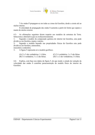 7-As ondas P propagam-se em todas as zonas da Geosfera, desde a crusta até ao
núcleo interno.
       8-velocidade de propagação das ondas S aumenta a partir do limite que separa o
manto do núcleo externo.

4.3- As afirmações seguintes dizem respeito aos modelos de estrutura da Terra.
Selecciona a alternativa que as avaliacorrectamente.
1-      Segundo o modelo da composição química do interior da Geosfera, esta pode
dividir-se em litosfera, manto e núcleo.
2-      Segundo o modelo baseado nas propriedades físicas da Geosfera esta pode
dividir-se em litosfera, astenosfera,
mesosfera e endosfera.
3-      A figura 5 representa só o modelo geofísico.

       (A) 2 e 3 são verdadeiras; 1 é falsa.     (C) 2 é verdadeira; 1 e 3 são falsas.
       (B) 3 é verdadeira; 1 e 2 são falsas.     (D) 1 e 2 são verdadeiras; 3 é falsa.

4.4- Explica, com base nos dados da figura 5, de que modo o estudo da variação da
velocidade das ondas S contribui paraconstrução do modelo físico do interior da
Geosfera.




ESDAH – Departamento Ciências Experimentais                            Página11 de 11
 