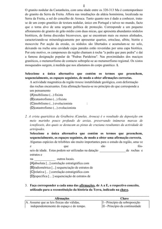 I
O granito nodular da Castanheira, com uma idade entre os 320-313 Ma é contemporâneo
do granito da Serra da Freita. Aflora nas imediações da aldeia homónima, localizada na
Serra da Freita, a sul do concelho de Arouca. Tanto quanto nos é dado a conhecer, trata-
se de um corpo granítico de textura nodular, único em Portugal e talvez no mundo, facto
que o torna alvo de uma urgente política de protecção. Corresponde a um pequeno
afloramento de granito de grão médio com duas micas, que apresenta abundantes nódulos
biotíticos, de forma discoidee biconvexos, que se encontram mais ou menos alinhados,
caracterizando-se mineralogicamente por apresentar quartzo, ortoclase, albite, biotite e
moscovite Por acção da erosão, os nódulos são libertados e acumulam-se no solo,
deixando na rocha uma cavidade cujas paredes estão revestidas por uma capa biotítica.
Por este motivo, os camponeses da região chamam à rocha "a pedra que pare pedra" e daí
a famosa designação popular de "Pedras Parideiras". Nas proximidades dos maciços
graníticos, o metamorfismo de contacto sobrepõe-se ao metamorfismo regional. Os xistos
mosqueados surgem, à medida que nos afastamos do corpo granítico. 1.

Seleccione a única alternativa que contém os termos que preenchem,
sequencialmente, os espaços seguintes, de modo a obter afirmações correctas.
   A actividade magmática da região trouxe instabilidade geológica, com deformação
   das rochas encaixantes. Esta afirmação baseia-se no princípio do que corresponde a
   um pensamento
    (A)mobilismo (...) fixista
    (B)catastrofismo (...) fixista
    (C)mobilismo (...) evolucionista          :
    (D)catastrofismo (...) evolucionista

2. A crista quartzítica da Gralheira (Canelas, Arouca) é o resultado da deposição em
    meio marinho pouco profundo de areias, preservando inúmeras marcas de
    icnofósseis, dos quais se destacam as pistas de cruziana resultantes da actividade de
    artrópodes.
    Seleccione a única alternativa que contém os termos que preenchem,
    sequencialmente, os espaços seguintes, de modo a obter uma afirmação correcta.
    Algumas espécies de trilobites são muito importantes para o estudo da região, uma ve
    z                           que                       são                        fós-
    seis de idade. Estas podem ser utilizadas na datação ________________ de rochas e
    estratos e
    na _____________ outros locais.
    [A]absoluta [...] correlação estratigráfica com
    [B]radiométrica [...] sequenciação de estratos de
    [C]relativa [... ] correlação estratigráfica com
    [D]específica [... ] sequenciação de estratos de

3. Faça corresponder a cada uma das afirmações, de A a E, o respectivo conceito,
   utilizado para a reconstituição da história da Terra, indicado na chave.

                     Afirmações                                          Chave
A. Assume que as leis físicas são válidas,                I - Princípio da sobreposição
   independentemente do espaço e do tempo.                II - Princípio da continuidade
 
