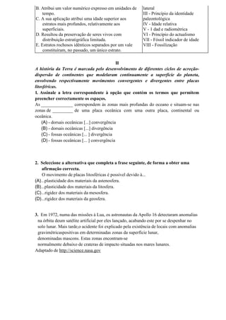 B. Atribui um valor numérico expresso em unidades de      lateral
    tempo.                                                III - Princípio da identidade
C. A sua aplicação atribui uma idade superior aos         paleontológica
    estratos mais profundos, relativamente aos            IV - Idade relativa
    superficiais.                                         V - 1 dad e radiométrica
D. Resultou da preservação de seres vivos com             VI - Princípio do actualismo
    distribuição estratigráfica limitada.                 VII - Fóssil indicador de idade
E. Estratos rochosos idênticos separados por um vale      VIII - Fossilização
    constituíram, no passado, um único estrato.

                                               II
A história da Terra é marcada pelo desenvolvimento de diferentes ciclos de acreção-
dispersão de continentes que modelaram continuamente a superfície do planeta,
envolvendo respectivamente movimentos convergentes e divergentes entre placas
litosféricas.
1. Assinale a letra correspondente à opção que contém os termos que permitem
preencher correctamente os espaços.
As ______________ correspondem às zonas mais profundas do oceano e situam-se nas
zonas de _________ de uma placa oceânica com uma outra placa, continental ou
oceânica.
    (A) - dorsais oceânicas [...] convergência
    (B) - dorsais oceânicas [...] divergência
    (C) - fossas oceânicas [... ] divergência
    (D) - fossas oceânicas [... ] convergência



2. Seleccione a alternativa que completa a frase seguinte, de forma a obter uma
    afirmação correcta.
    O movimento de placas litosféricas é possível devido à...
(A)...plasticidade dos materiais da astenosfera.
(B)...plasticidade dos materiais da litosfera.
(C)...rigidez dos materiais da mesosfera.
(D)...rigidez dos materiais da geosfera.


3. Em 1972, numa das missões à Lua, os astronautas da Apollo 16 detectaram anomalias
 na órbita deum satélite artificial por eles lançado, acabando este por se despenhar no
 solo lunar. Mais tarde,o acidente foi explicado pela existência de locais com anomalias
 gravimétricaspositivas em determinadas zonas da superfície lunar,
 denominadas mascons. Estas zonas encontram-se
 normalmente debaixo de crateras de impacto situadas nos mares lunares.
Adaptado de http://science.nasa.gov
 