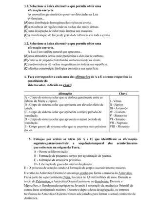 3.1. Seleccione a única alternativa que permite obter uma
   afirmação correcta.
   As anomalias gravimétricas positivas detectadas na Lua
   evidenciam...
(A)uma distribuição homogénea das rochas na crosta.
(B)a existência de regiões onde as rochas são muito densas.
(C)uma dissipação de calor mais intensa nos mascons.
(D)a manifestação de forças de gravidade idênticas em toda a crosta.

3.2. Seleccione a única alternativa que permite obter uma
   afirmação correcta.
   A Lua é um satélite natural que apresenta...
(A)uma atmosfera densa onde predomina o dióxido de carbono.
(B)crateras de impacto distribuídas uniformemente na crosta.
(C)predominância de rochas magmáticas em toda a sua superfície.
(D)idêntica composição litológica em toda a sua superfície.

4. Faça corresponder a cada uma das afirmações de A a E o termo respectivo do
   constituinte do
   sistema solar, indicado na chave:

                            Afirmações                                    Chave
A - Corpo do sistema solar que se desloca geralmente entre as
órbitas de Marte e Júpiter.                                        I - Vénus
B - Corpo do sistema solar que apresenta um elevado efeito de      II - Júpiter
estufa.                                                            III - Asteróide
C - Corpo do sistema solar que apresenta o menor período de        IV - Cometa
translação.                                                        V - Meteorito
D - Corpo do sistema solar que apresenta o maior período de        VI - Saturno
translação.                                                        VII - Neptuno
E - Corpo gasoso do sistema solar que se encontra mais próximo     VIII - Mercúrio
do sol.

    5. Coloque por ordem as letras (de A a E) que identificam as afirmações
       seguintes,parareconstituir a sequênciatemporal dos acontecimentos
       que estiveram na origem da Terra.
        A - Ocorre a diferenciação.
        B - Formação de pequenos corpos por aglutinação de poeiras.
        C - Formação da atmosfera primitiva.
        D - Libertação de gases do interior do planeta.
E - O processo de acreção conduz à formação de corpos sucessivamente maiores.
O cratão da Antárctica Oriental é um antigo cratão que forma a maioria da Antárctica.
Fazia parte do supercontinente Nena, há cerca de 1,8 mil milhões de anos. Durante o
início do Paleozóico, a Antárctica Oriental juntou-se ao Gondwana. Durante o
Mesozóico, o Gondwanadesagregou-se, levando à separação da Antárctica Oriental de
outras áreas continentais maiores. Durante e depois desta desagregação, os terrenos
tectónicos da Antárctica Ocidental foram adicionados para formar o actual continente da
Antárctica.
 