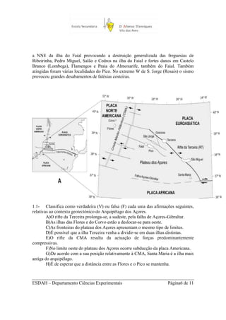 a NNE da ilha do Faial provocando a destruição generalizada das freguesias de
Ribeirinha, Pedro Miguel, Salão e Cedros na ilha do Faial e fortes danos em Castelo
Branco (Lombega), Flamengos e Praia do Almoxarife, também do Faial. Também
atingidas foram várias localidades do Pico. No extremo W de S. Jorge (Rosais) o sismo
provocou grandes desabamentos de falésias costeiras.




1.1- Classifica como verdadeira (V) ou falsa (F) cada uma das afirmações seguintes,
relativas ao contexto geotectónico do Arquipélago dos Açores.
        A)O rifte da Terceira prolonga-se, a sudeste, pela falha de Açores-Gibraltar.
        B)As ilhas das Flores e do Corvo estão a deslocar-se para oeste.
        C)As fronteiras do plateau dos Açores apresentam o mesmo tipo de limites.
        D)É possível que a ilha Terceira venha a dividir-se em duas ilhas distintas.
        E)O rifte da CMA resulta da actuação de forças predominantemente
compressivas.
        F)No limite oeste do plateau dos Açores ocorre subducção da placa Americana.
        G)De acordo com a sua posição relativamente à CMA, Santa Maria é a ilha mais
antiga do arquipélago.
        H)É de esperar que a distância entre as Flores e o Pico se mantenha.



ESDAH – Departamento Ciências Experimentais                            Página6 de 11
 