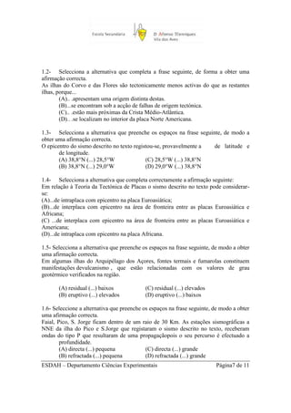 1.2- Selecciona a alternativa que completa a frase seguinte, de forma a obter uma
afirmação correcta.
As ilhas do Corvo e das Flores são tectonicamente menos activas do que as restantes
ilhas, porque...
        (A).. .apresentam uma origem distinta destas.
        (B)...se encontram sob a acção de falhas de origem tectónica.
        (C).. .estão mais próximas da Crista Médio-Atlântica.
        (D).. .se localizam no interior da placa Norte Americana.

1.3- Selecciona a alternativa que preenche os espaços na frase seguinte, de modo a
obter uma afirmação correcta.
O epicentro do sismo descrito no texto registou-se, provavelmente a  de latitude e
       de longitude.
       (A) 38,8°N (...) 28,5°W              (C) 28,5°W (...) 38,8°N
       (B) 38,8°N (...) 29,0°W              (D) 29,0°W (...) 38,8°N

1.4- Selecciona a alternativa que completa correctamente a afirmação seguinte:
Em relação à Teoria da Tectónica de Placas o sismo descrito no texto pode considerar-
se:
(A)...de intraplaca com epicentro na placa Euroasiática;
(B)...de interplaca com epicentro na área de fronteira entre as placas Euroasiática e
Africana;
(C) ...de interplaca com epicentro na área de fronteira entre as placas Euroasiática e
Americana;
(D)...de intraplaca com epicentro na placa Africana.

1.5- Selecciona a alternativa que preenche os espaços na frase seguinte, de modo a obter
uma afirmação correcta.
Em algumas ilhas do Arquipélago dos Açores, fontes termais e fumarolas constituem
manifestações devulcanismo , que estão relacionadas com os valores de grau
geotérmico verificados na região.

       (A) residual (...) baixos           (C) residual (...) elevados
       (B) eruptivo (...) elevados         (D) eruptivo (...) baixos

1.6- Seleccione a alternativa que preenche os espaços na frase seguinte, de modo a obter
uma afirmação correcta.
Faial, Pico, S. Jorge ficam dentro de um raio de 30 Km. As estações sismográficas a
NNE da ilha do Pico e S.Jorge que registaram o sismo descrito no texto, receberam
ondas do tipo P que resultaram de uma propagaçãopois o seu percurso é efectuado a
        profundidade.
        (A) directa (...) pequena           (C) directa (...) grande
        (B) refractada (...) pequena        (D) refractada (...) grande
ESDAH – Departamento Ciências Experimentais                              Página7 de 11
 