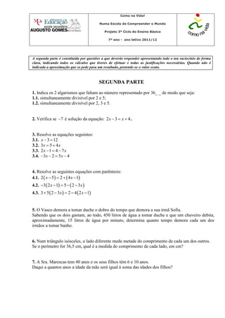Como na Vida!

                                           Numa Escola de Compreender o Mundo

                                             Projeto 3º Ciclo do Ensino Básico

                                               7º ano - ano letivo 2011/12




A segunda parte é constituída por questões a que deverás responder apresentando todo o teu raciocínio de forma
clara, indicando todos os cálculos que tiveres de efetuar e todas as justificações necessárias. Quando não é
indicada a aproximação que se pede para um resultado, pretende-se o valor exato.



                                           SEGUNDA PARTE
1. Indica os 2 algarismos que faltam ao número representado por 36_ _ de modo que seja:
1.1. simultaneamente divisível por 2 e 5;
1.2. simultaneamente divisível por 2, 3 e 5.


2. Verifica se 7 é solução da equação: 2 x  3  x  4 .


3. Resolve as equações seguintes:
3.1. x  3  12
3.2. 3x  5  4 x
3.3. 2 x 1  4  7 x
3.4. 3x  2  5x  4


4. Resolve as seguintes equações com parêntesis:
4.1. 2  x  5  2   4 x  1
4.2. 3  2 x  1  5   2  3x 
4.3. 3  5  2  3x   2  4  2 x  1


5. O Vasco demora a tomar duche o dobro do tempo que demora a sua irmã Sofia.
Sabendo que os dois gastam, ao todo, 450 litros de água a tomar duche e que um chuveiro debita,
aproximadamente, 15 litros de água por minuto, determina quanto tempo demora cada um dos
irmãos a tomar banho.


6. Num triângulo isósceles, o lado diferente mede metade do comprimento de cada um dos outros.
Se o perímetro for 36,5 cm, qual é a medida do comprimento de cada lado, em cm?


7. A Sra. Marescas tem 40 anos e os seus filhos têm 6 e 10 anos.
Daqui a quantos anos a idade da mãe será igual à soma das idades dos filhos?
 