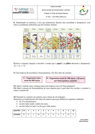 Como na Vida!

                                     Numa Escola de Compreender o Mundo

                                          Projeto 3º Ciclo do Ensino Básico

                                            7º ano - ano letivo 2011/12



8. Abandonado na natureza, o lixo que produzimos demora uma eternidade a desaparecer, com
todos os problemas ambientais que daí resultam. Repara:




Resolve a seguinte equação e descobre o tempo que o papel e as pilhas demoram a desaparecer:
2  x  7   3  15



9. Uma empresa dá assistência a fotocopiadoras e faz dois tipos de contrato.




9.1. Qual o contrato mais vantajoso para uma empresa com oito fotocopiadoras?
9.2. Qual o número de fotocopiadoras de uma empresa para a qual tanto faz escolher o contrato A
como o contrato B?


10. Pretende-se construir um canteiro com a forma de um triângulo.
Determina os comprimentos dos lados do canteiro para que obedeça às seguintes condições:
     ter 27 m de perímetro;
     um dos lados medir o dobro do outro;
     um dos lados ter mais 3 m do que o lado menor.

QUESTÃO       1ª P     1   2    3     4        5      6      7      8         9   10

COTAÇÃO        12      8   5   18    15        6      6      6      6     12      6


                                                                                         Bom trabalho!
                                                                                       Alberto Marques
 