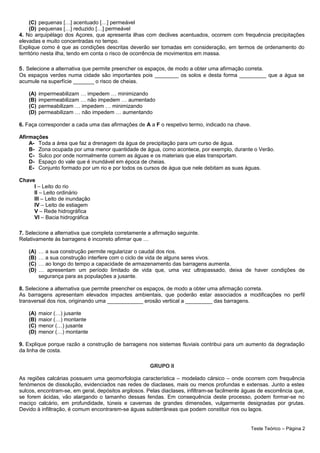 (C) pequenas […] acentuado […] permeável
(D) pequenas […] reduzido […] permeável
4. No arquipélago dos Açores, que apresenta ilhas com declives acentuados, ocorrem com frequência precipitações
elevadas e muito concentradas no tempo.
Explique como é que as condições descritas deverão ser tomadas em consideração, em termos de ordenamento do
território nesta ilha, tendo em conta o risco de ocorrência de movimentos em massa.
5. Selecione a alternativa que permite preencher os espaços, de modo a obter uma afirmação correta.
Os espaços verdes numa cidade são importantes pois ________ os solos e desta forma _________ que a água se
acumule na superfície _______ o risco de cheias.
(A) impermeabilizam … impedem … minimizando
(B) impermeabilizam … não impedem … aumentado
(C) permeabilizam … impedem … minimizando
(D) permeabilizam … não impedem … aumentando
6. Faça corresponder a cada uma das afirmações de A a F o respetivo termo, indicado na chave.
Afirmações
A- Toda a área que faz a drenagem da água de precipitação para um curso de água.
B- Zona ocupada por uma menor quantidade de água, como acontece, por exemplo, durante o Verão.
C- Sulco por onde normalmente correm as águas e os materiais que elas transportam.
D- Espaço do vale que é inundável em época de cheias.
E- Conjunto formado por um rio e por todos os cursos de água que nele debitam as suas águas.
Chave
I – Leito do rio
II – Leito ordinário
III – Leito de inundação
IV – Leito de estiagem
V – Rede hidrográfica
VI – Bacia hidrográfica
7. Selecione a alternativa que completa corretamente a afirmação seguinte.
Relativamente às barragens é incorreto afirmar que …
(A) … a sua construção permite regularizar o caudal dos rios.
(B) … a sua construção interfere com o ciclo de vida de alguns seres vivos.
(C) … ao longo do tempo a capacidade de armazenamento das barragens aumenta.
(D) … apresentam um período limitado de vida que, uma vez ultrapassado, deixa de haver condições de
segurança para as populações a jusante.
8. Selecione a alternativa que permite preencher os espaços, de modo a obter uma afirmação correta.
As barragens apresentam elevados impactes ambientais, que poderão estar associados a modificações no perfil
transversal dos rios, originando uma ____________ erosão vertical a _________ das barragens.
(A) maior (…) jusante
(B) maior (…) montante
(C) menor (…) jusante
(D) menor (…) montante
9. Explique porque razão a construção de barragens nos sistemas fluviais contribui para um aumento da degradação
da linha de costa.
GRUPO II
As regiões calcárias possuem uma geomorfologia característica – modelado cársico – onde ocorrem com frequência
fenómenos de dissolução, evidenciados nas redes de diaclases, mais ou menos profundas e extensas. Junto a estes
sulcos, encontram-se, em geral, depósitos argilosos. Pelas diaclases, infiltram-se facilmente águas de escorrência que,
se forem ácidas, vão alargando o tamanho dessas fendas. Em consequência deste processo, podem formar-se no
maciço calcário, em profundidade, túneis e cavernas de grandes dimensões, vulgarmente designadas por grutas.
Devido à infiltração, é comum encontrarem-se águas subterrâneas que podem constituir rios ou lagos.
Teste Teórico – Página 2
 