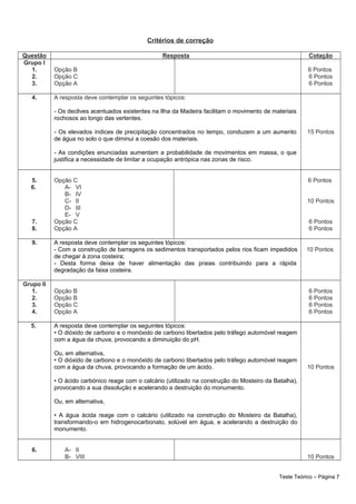Critérios de correção
Questão Resposta Cotação
Grupo I
1.
2.
3.
Opção B
Opção C
Opção A
6 Pontos
6 Pontos
6 Pontos
4. A resposta deve contemplar os seguintes tópicos:
- Os declives acentuados existentes na Ilha da Madeira facilitam o movimento de materiais
rochosos ao longo das vertentes.
- Os elevados índices de precipitação concentrados no tempo, conduzem a um aumento
de água no solo o que diminui a coesão dos materiais.
- As condições enunciadas aumentam a probabilidade de movimentos em massa, o que
justifica a necessidade de limitar a ocupação antrópica nas zonas de risco.
15 Pontos
5.
6.
7.
8.
Opção C
A- VI
B- IV
C- II
D- III
E- V
Opção C
Opção A
6 Pontos
10 Pontos
6 Pontos
6 Pontos
9. A resposta deve contemplar os seguintes tópicos:
- Com a construção de barragens os sedimentos transportados pelos rios ficam impedidos
de chegar à zona costeira;
- Desta forma deixa de haver alimentação das praias contribuindo para a rápida
degradação da faixa costeira.
10 Pontos
Grupo II
1.
2.
3.
4.
Opção B
Opção B
Opção C
Opção A
6 Pontos
6 Pontos
6 Pontos
6 Pontos
5. A resposta deve contemplar os seguintes tópicos:
• O dióxido de carbono e o monóxido de carbono libertados pelo tráfego automóvel reagem
com a água da chuva, provocando a diminuição do pH.
Ou, em alternativa,
• O dióxido de carbono e o monóxido de carbono libertados pelo tráfego automóvel reagem
com a água da chuva, provocando a formação de um ácido.
• O ácido carbónico reage com o calcário (utilizado na construção do Mosteiro da Batalha),
provocando a sua dissolução e acelerando a destruição do monumento.
Ou, em alternativa,
• A água ácida reage com o calcário (utilizado na construção do Mosteiro da Batalha),
transformando-o em hidrogenocarbonato, solúvel em água, e acelerando a destruição do
monumento.
10 Pontos
6. A- II
B- VIII 10 Pontos
Teste Teórico – Página 7
 