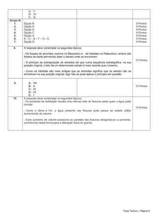 C- V
D- VI
E- III
Grupo III
1.
2.
3.
4.
5.
6.
7.
Opção B
Opção A
Opção D
Opção C
Opção A
A – C – B – F – D – E
Opção D
6 Pontos
6 Pontos
6 Pontos
6 Pontos
6 Pontos
9 Pontos
6 Pontos
8. A resposta deve contemplar os seguintes tópicos:
- Os fósseis de amonites viverma no Mesozóico e de trilobites no Paleozóico, ambos são
fósseis de idade permitindo datar o estrato onde se encontram;
- O principio de sobreposição de estrados diz que numa sequência estratigráfica, na sua
posição original, o teto de um determinado estrato é mais recente que o mesmo;
- Como as trilobites são mais antigas que as amonites significa que os estrato não se
encontram na sua posição original, logo não se pode aplicar o principio em questão.
15 Pontos
9. A- VII
B- II
C- IV
D- VI
E- I
10 Pontos
10. A resposta deve contemplar os seguintes tópicos:
- Do processo de esfoliação resulta uma intensa rede de fissuras pelas quais a água pode
circular;
- Como o clima é frio, a água presente nas fissuras pode passar ao estado sólido
aumentando de volume.
- Esse aumento de volume pressiona as paredes das fissuras obrigando-as a aumentar,
contribuindo desta forma para a alteração física do granito.
15 Pontos
Teste Teórico – Página 8
 